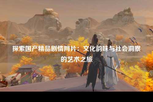 探索国产精品剧情网片：文化韵味与社会洞察的艺术之旅