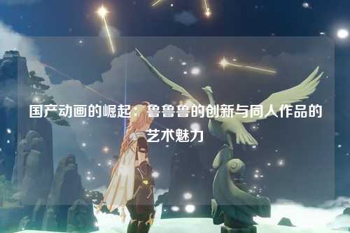 国产动画的崛起：鲁鲁鲁的创新与同人作品的艺术魅力