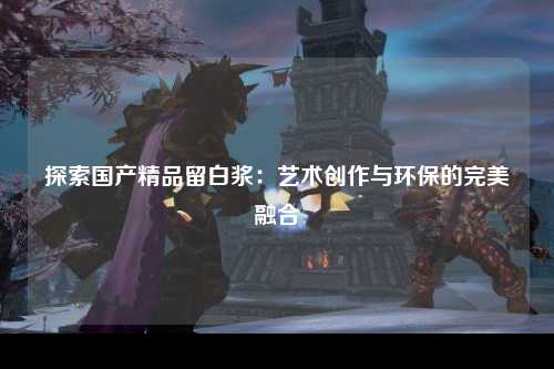 探索国产精品留白浆：艺术创作与环保的完美融合