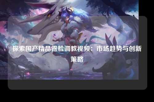 探索国产精品露脸调教视频：市场趋势与创新策略