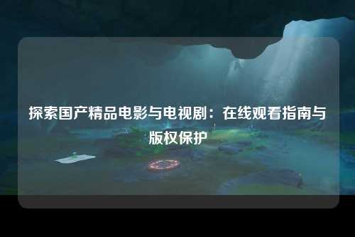 探索国产精品电影与电视剧：在线观看指南与版权保护