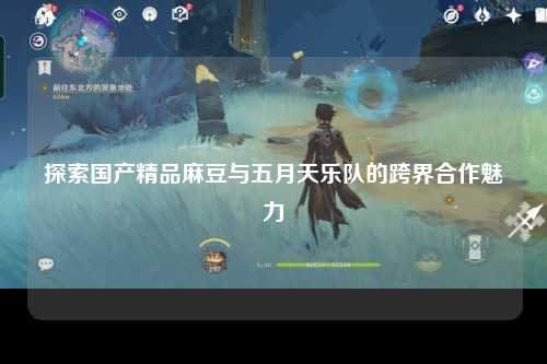 探索国产精品麻豆与五月天乐队的跨界合作魅力