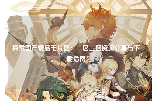 探索国产精品毛片区：二区三区资源分享与下载指南