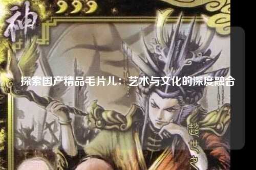 探索国产精品毛片儿：艺术与文化的深度融合