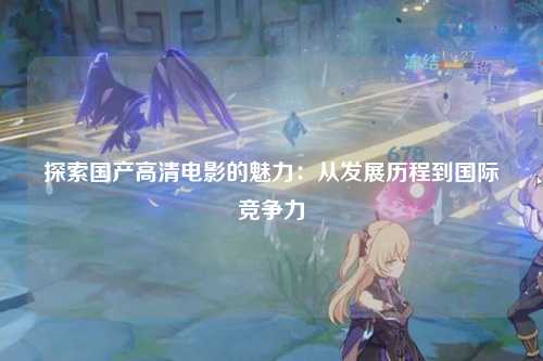探索国产高清电影的魅力：从发展历程到国际竞争力