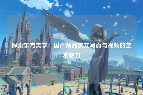 探索东方美学：国产精品美女写真与视频的艺术魅力