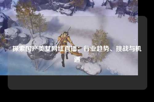 探索国产美女网红直播：行业趋势、挑战与机遇