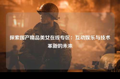 探索国产精品美女在线专区：互动娱乐与技术革新的未来