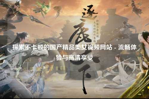 探索不卡顿的国产精品美女视频网站 - 流畅体验与高清享受
