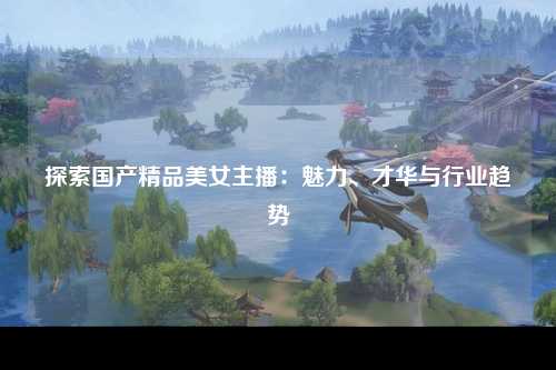 探索国产精品美女主播：魅力、才华与行业趋势