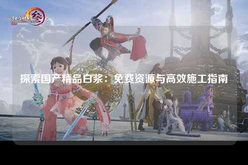 探索国产精品白浆：免费资源与高效施工指南