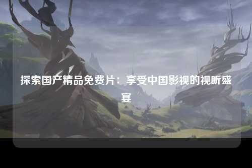 探索国产精品免费片：享受中国影视的视听盛宴