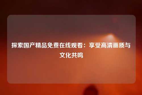 探索国产精品免费在线观看：享受高清画质与文化共鸣