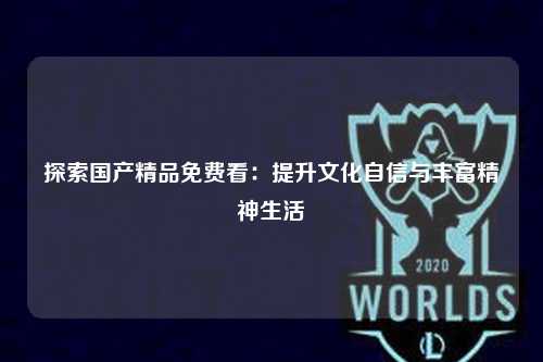 探索国产精品免费看：提升文化自信与丰富精神生活