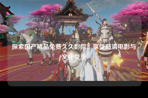 探索国产精品免费久久影院：享受高清电影与文化交流