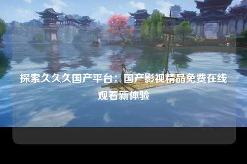 探索久久久国产平台：国产影视精品免费在线观看新体验