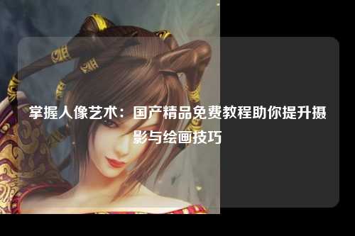 掌握人像艺术：国产精品免费教程助你提升摄影与绘画技巧