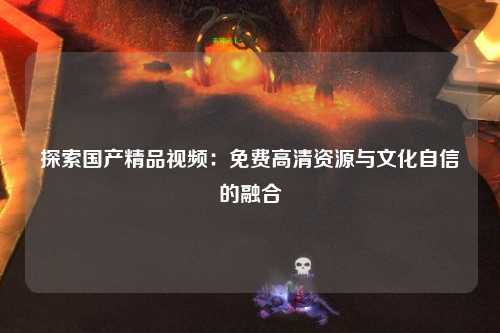 探索国产精品视频：免费高清资源与文化自信的融合