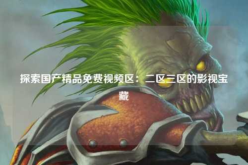 探索国产精品免费视频区：二区三区的影视宝藏