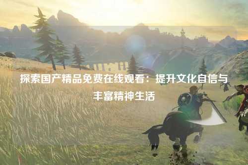 探索国产精品免费在线观看：提升文化自信与丰富精神生活