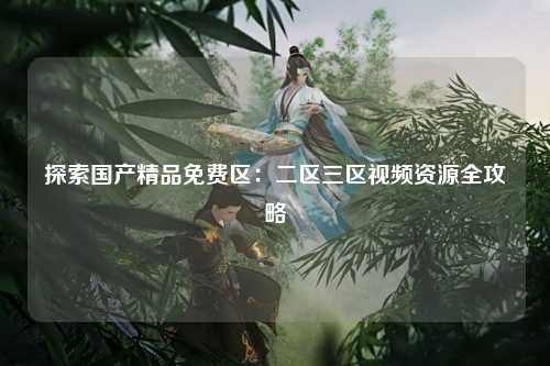 探索国产精品免费区：二区三区视频资源全攻略