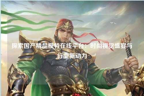 探索国产精品模特在线平台：时尚视觉盛宴与行业新动力