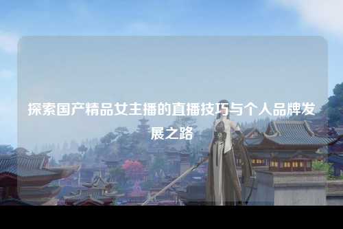 探索国产精品女主播的直播技巧与个人品牌发展之路