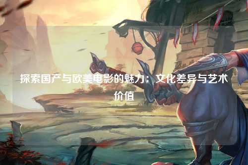 探索国产与欧美电影的魅力：文化差异与艺术价值