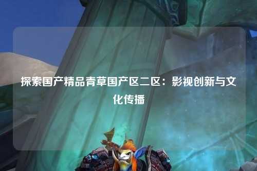 探索国产精品青草国产区二区：影视创新与文化传播