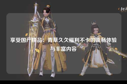 享受国产精品：青草久久福利不卡的流畅体验与丰富内容