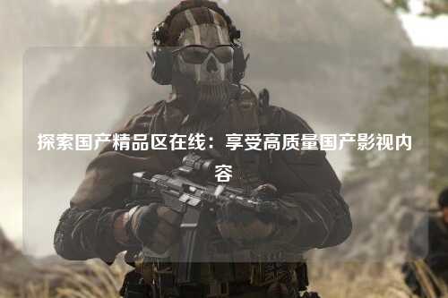 探索国产精品区在线：享受高质量国产影视内容