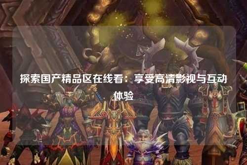 探索国产精品区在线看：享受高清影视与互动体验