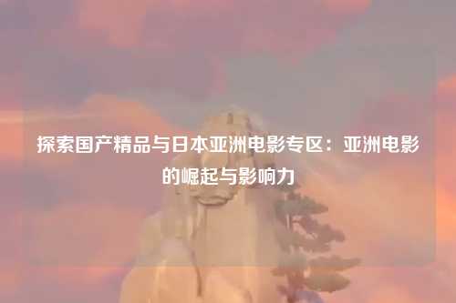 探索国产精品与日本亚洲电影专区：亚洲电影的崛起与影响力