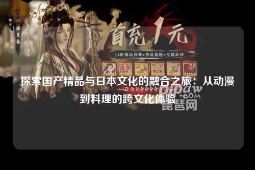 探索国产精品与日本文化的融合之旅：从动漫到料理的跨文化体验