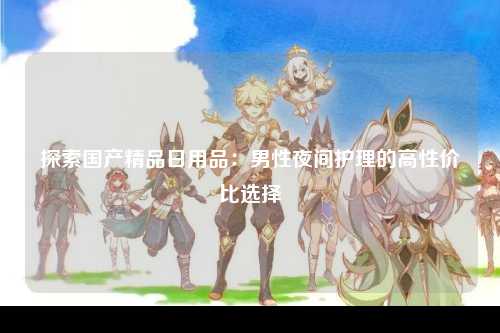 探索国产精品日用品：男性夜间护理的高性价比选择