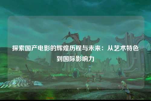 探索国产电影的辉煌历程与未来：从艺术特色到国际影响力