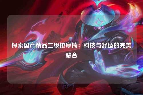 探索国产精品三级按摩椅：科技与舒适的完美融合