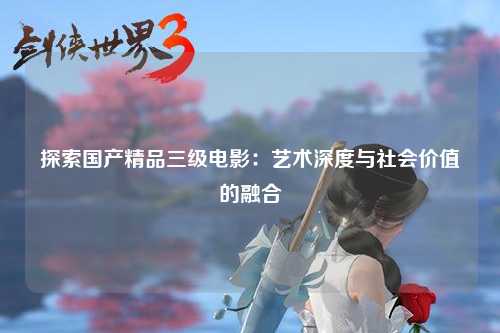 探索国产精品三级电影：艺术深度与社会价值的融合