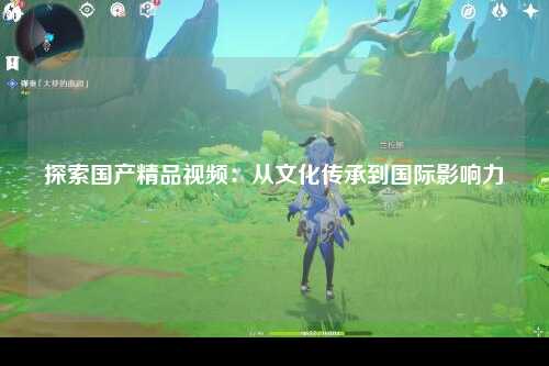 探索国产精品视频：从文化传承到国际影响力