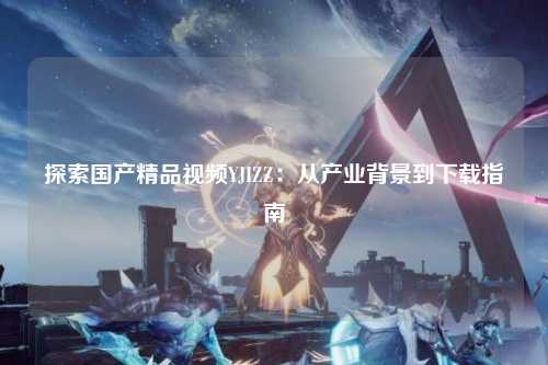 探索国产精品视频YJIZZ：从产业背景到下载指南