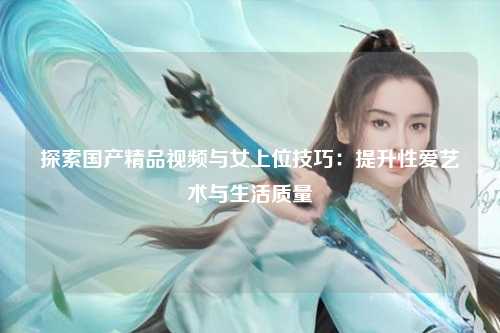 探索国产精品视频与女上位技巧：提升性爱艺术与生活质量