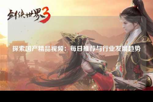 探索国产精品视频：每日推荐与行业发展趋势