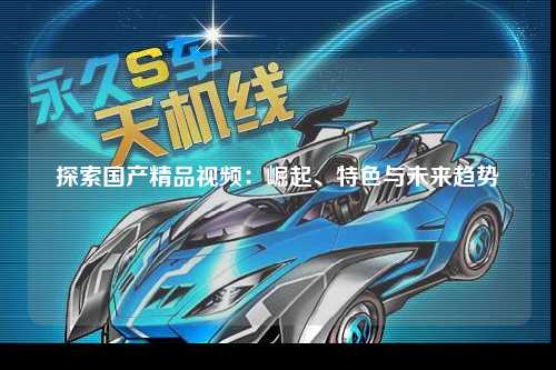 探索国产精品视频：崛起、特色与未来趋势