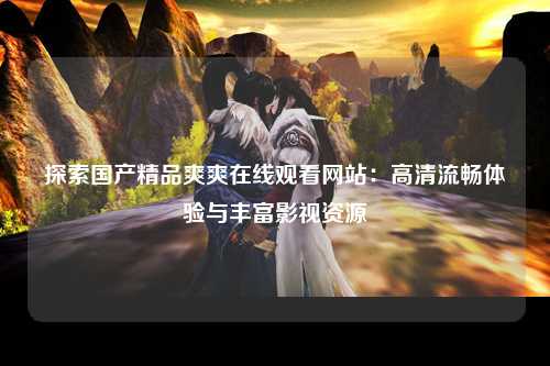 探索国产精品爽爽在线观看网站：高清流畅体验与丰富影视资源