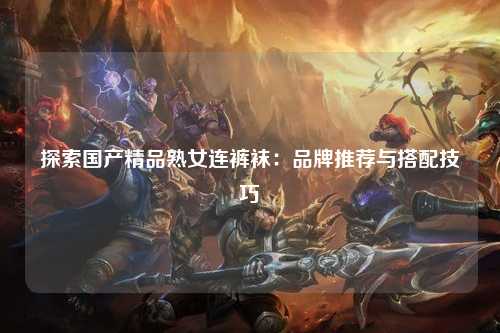 探索国产精品熟女连裤袜：品牌推荐与搭配技巧