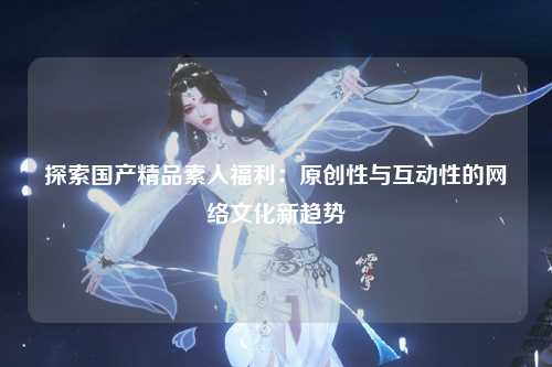探索国产精品素人福利：原创性与互动性的网络文化新趋势