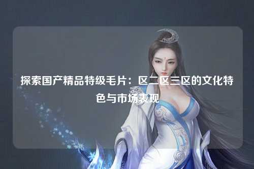 探索国产精品特级毛片：区二区三区的文化特色与市场表现