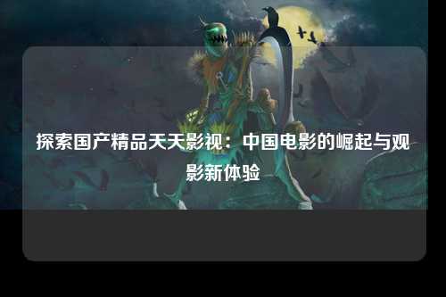 探索国产精品天天影视：中国电影的崛起与观影新体验
