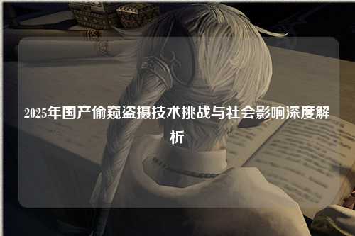 2025年国产偷窥盗摄技术挑战与社会影响深度解析