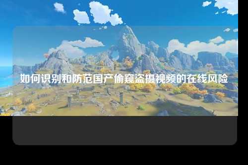 如何识别和防范国产偷窥盗摄视频的在线风险